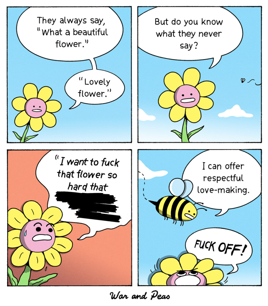 Funny comic by War and Peas named "F*ck that flower" 1. Panel: A flower says: They always say "What a beautiful flower. Lovely flower." 2. Panel: She continues: But do you know what they never say? 3. Panel: She shouts: I want to f*ck that flower so hard that [redacted text] 4. Panel: A bee approaches saying "I could offer respectful love-making." The flower shouts "F*CK OFF!"