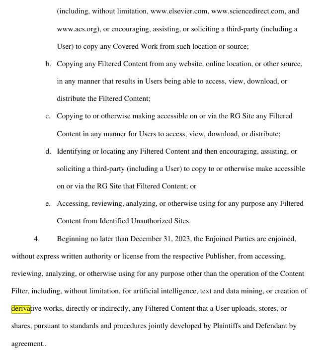 Beginning no later than December 31, 2023, the Enjoined Parties are enjoined,
without express written authority or license from the respective Publisher, from accessing,
reviewing, analyzing, or otherwise using for any purpose other than the operation of the Content
Filter, including, without limitation, for artificial intelligence, text and data mining, or creation of
derivative works, directly or indirectly, any Filtered Content that a User uploads, stores, or
shares, pursuant to standards and procedures jointly developed by Plaintiffs and Defendant by
agreement..
5.
 The prohibitions set forth in Paragraphs 3 and 4 apply both to activity via manual
means and to activity via software or other automated means.