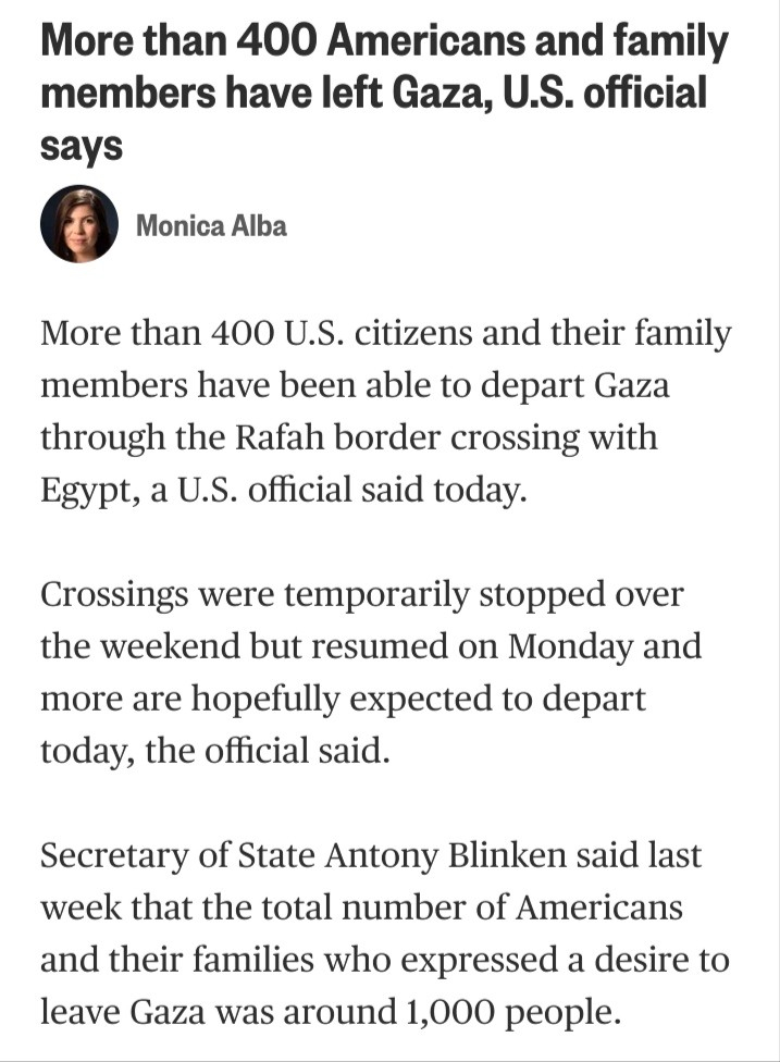 More than 400 Americans and family members have left Gaza, U.S. official says

Monica Alba

More than 400 U.S. citizens and their family members have been able to depart Gaza through the Rafah border crossing with Egypt, a U.S. official said today.

Crossings were temporarily stopped over the weekend but resumed on Monday and more are hopefully expected to depart today, the official said.

Secretary of State Antony Blinken said last week that the total number of Americans and their families who expressed a desire to leave Gaza was around 1,000 people.
