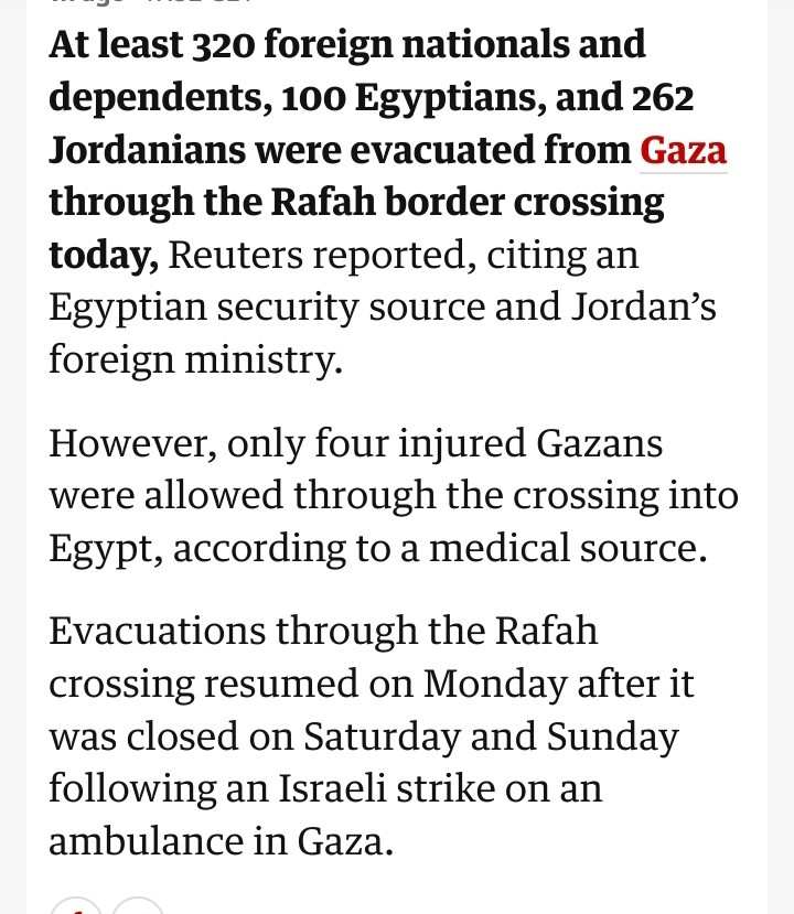 At least 320 foreign nationals and dependents, 100 Egyptians, and 262 Jordanians were evacuated from Gaza through the Rafah border crossing today, Reuters reported, citing an Egyptian security source and Jordan’s foreign ministry.

However, only four injured Gazans were allowed through the crossing into Egypt, according to a medical source.

Evacuations through the Rafah crossing resumed on Monday after it was closed on Saturday and Sunday following an Israeli strike on an ambulance in Gaza.