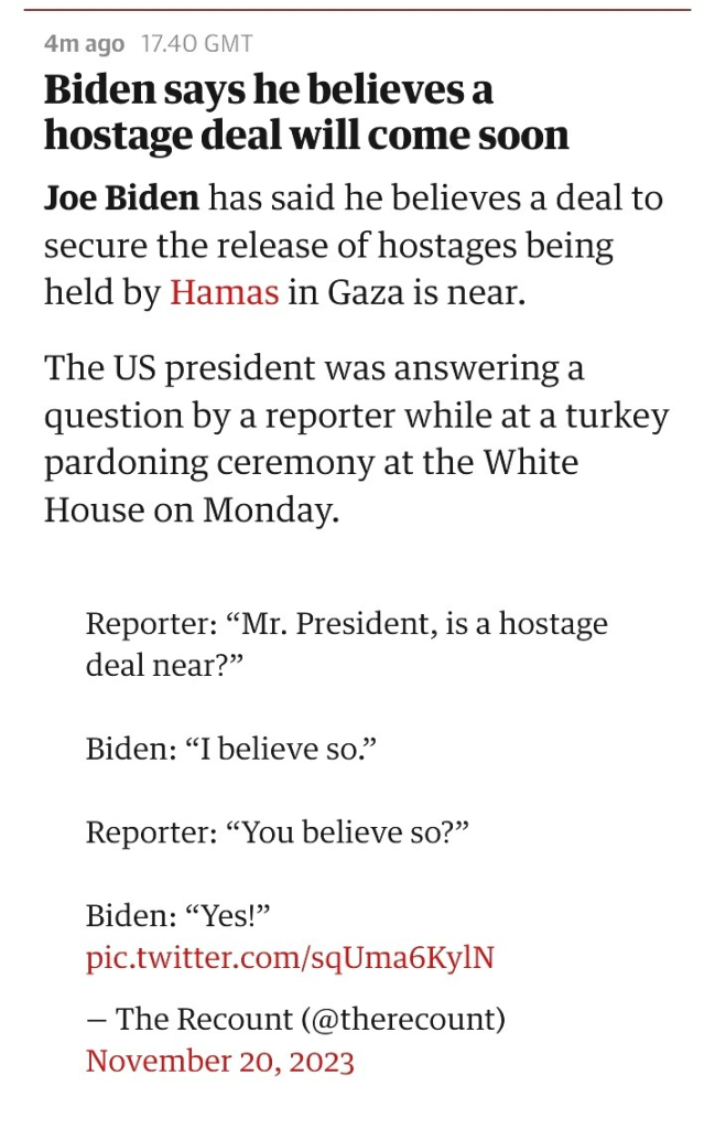 Biden says he believes a hostage deal will come soon

Joe Biden has said he believes a deal to secure the release of hostages being held by Hamas in Gaza is near.

The US president was answering a question by a reporter while at a turkey pardoning ceremony at the White House on Monday.

When asked how soon, the president was seen crossing his fingers.

    Reporter: “Mr. President, is a hostage deal near?”

    Biden: “I believe so.”

    Reporter: “You believe so?”

    Biden: “Yes!” pic.twitter.com/sqUma6KylN
    — The Recount (@therecount) November 20, 2023