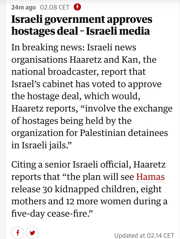 Israeli government approves hostages deal – Israeli media

In breaking news: Israeli news organisations Haaretz and Kan, the national broadcaster, report that Israel’s cabinet has voted to approve the hostage deal, which would, Haaretz reports, “involve the exchange of hostages being held by the organization for Palestinian detainees in Israeli jails.”

Citing a senior Israeli official, Haaretz reports that “the plan will see Hamas release 30 kidnapped children, eight mothers and 12 more women during a five-day cease-fire.”