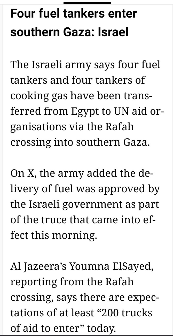 Four fuel tankers enter southern Gaza: Israel

The Israeli army says four fuel tankers and four tankers of cooking gas have been transferred from Egypt to UN aid organisations via the Rafah crossing into southern Gaza.

On X, the army added the delivery of fuel was approved by the Israeli government as part of the truce that came into effect this morning.

Al Jazeera’s Youmna ElSayed, reporting from the Rafah crossing, says there are expectations of at least “200 trucks of aid to enter” today.