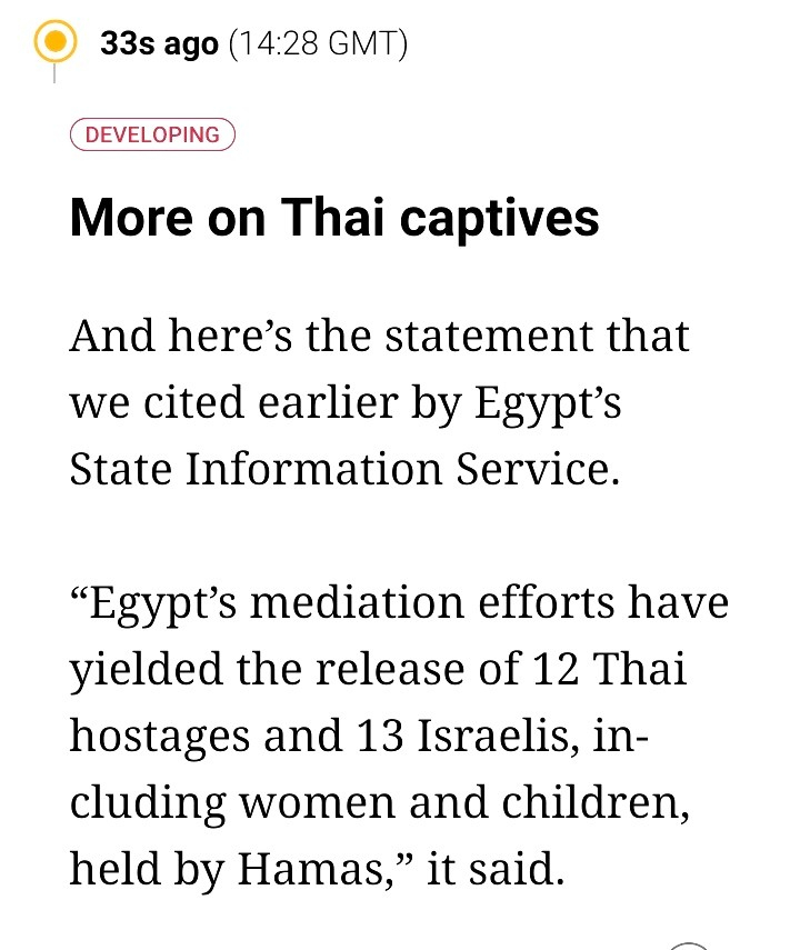 More on Thai captives

And here’s the statement that we cited earlier by Egypt’s State Information Service.

“Egypt’s mediation efforts have yielded the release of 12 Thai hostages and 13 Israelis, including women and children, held by Hamas,” it said.
