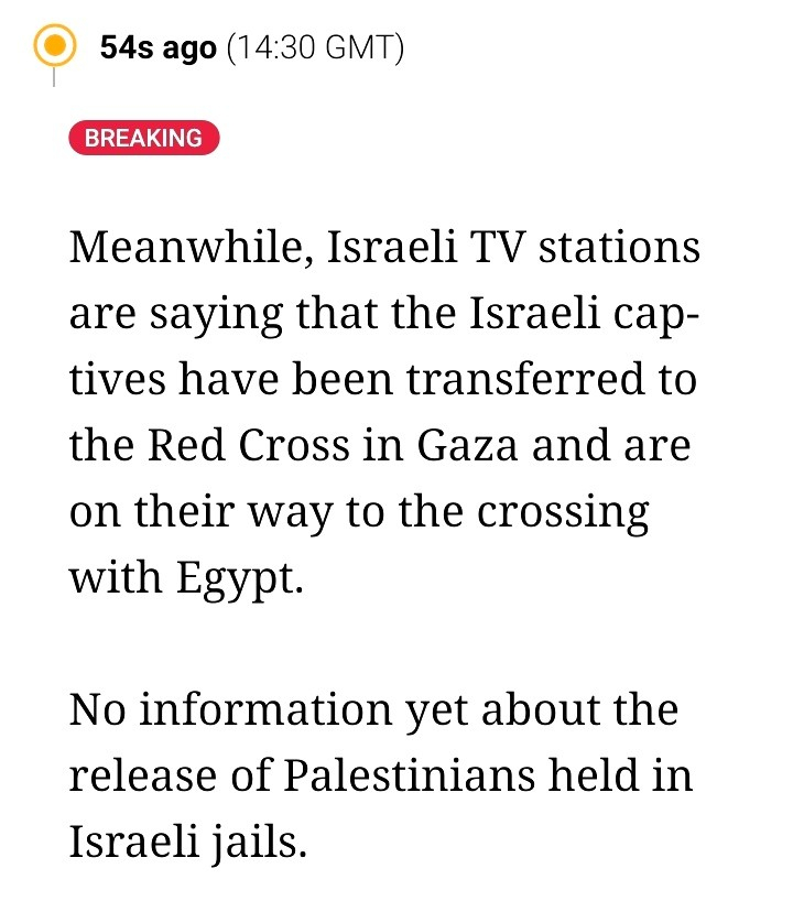 Meanwhile, Israeli TV stations are saying that the Israeli captives have been transferred to the Red Cross in Gaza and are on their way to the crossing with Egypt.

No information yet about the release of Palestinians held in Israeli jails.
