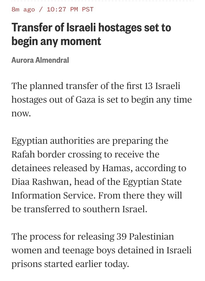 The planned transfer of the first 13 Israeli hostages out of Gaza is set to begin any time now.

Egyptian authorities are preparing the Rafah border crossing to receive the detainees released by Hamas, according to Diaa Rashwan, head of the Egyptian State Information Service. From there they will be transferred to southern Israel.

The process for releasing 39 Palestinian women and teenage boys detained in Israeli prisons started earlier today. 