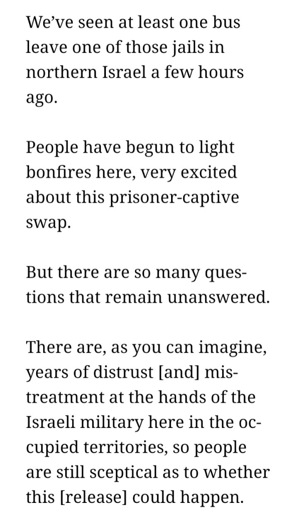 We’ve seen at least one bus leave one of those jails in northern Israel a few hours ago.

People have begun to light bonfires here, very excited about this prisoner-captive swap.

But there are so many questions that remain unanswered.

There are, as you can imagine, years of distrust [and] mistreatment at the hands of the Israeli military here in the occupied territories, so people are still sceptical as to whether this [release] could happen.