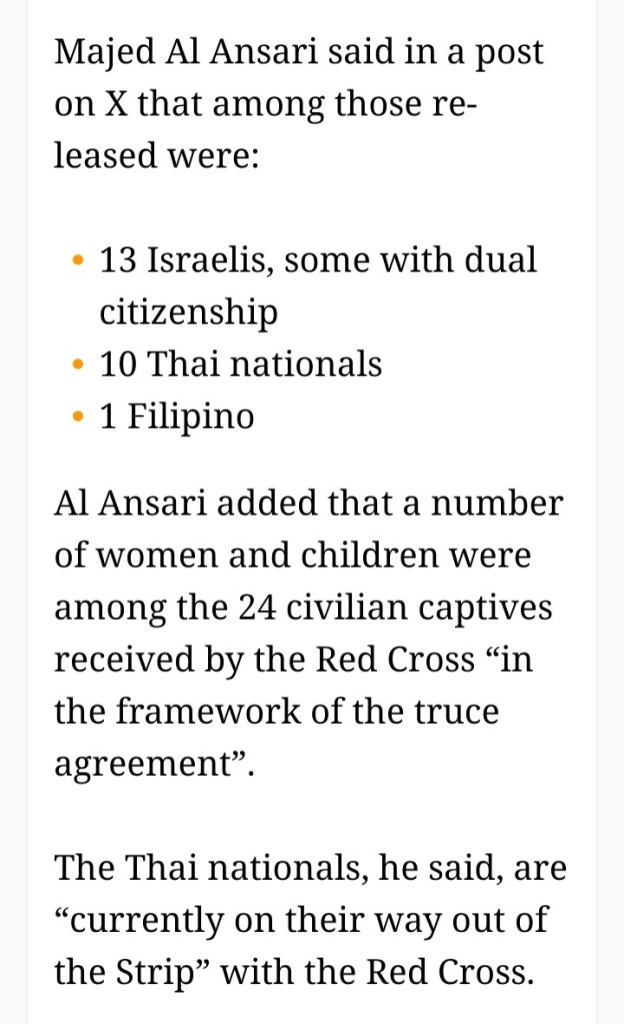 Majed Al Ansari said in a post on X that among those released were:

    13 Israelis, some with dual citizenship
    10 Thai nationals
    1 Filipino

Al Ansari added that a number of women and children were among the 24 civilian captives received by the Red Cross “in the framework of the truce agreement”.

The Thai nationals, he said, are “currently on their way out of the Strip” with the Red Cross.
