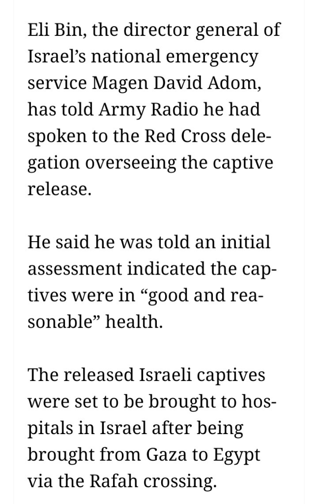 Eli Bin, the director general of Israel’s national emergency service Magen David Adom, has told Army Radio he had spoken to the Red Cross delegation overseeing the captive release.

He said he was told an initial assessment indicated the captives were in “good and reasonable” health.

The released Israeli captives were set to be brought to hospitals in Israel after being brought from Gaza to Egypt via the Rafah crossing.
