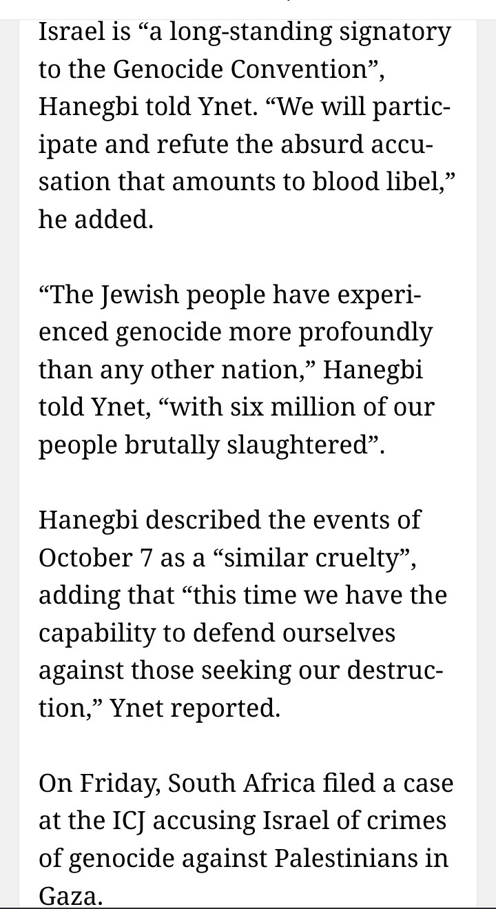 Israel is “a long-standing signatory to the Genocide Convention”, Hanegbi told Ynet. “We will participate and refute the absurd accusation that amounts to blood libel,” he added.

“The Jewish people have experienced genocide more profoundly than any other nation,” Hanegbi told Ynet, “with six million of our people brutally slaughtered”.

Hanegbi described the events of October 7 as a “similar cruelty”, adding that “this time we have the capability to defend ourselves against those seeking our destruction,” Ynet reported.

On Friday, South Africa filed a case at the ICJ accusing Israel of crimes of genocide against Palestinians in Gaza.