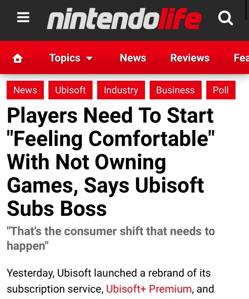 Article title from the website Nintendo Life. “Players Need To Start ‘Feeling Comfortable’ With Not Owning Games, Says Ubisoft Subs Boss…
‘That's the consumer shift that needs to happen’
Yesterday, Ubisoft launched a rebrand of its subscription service, Ubisoft+ Premium…”