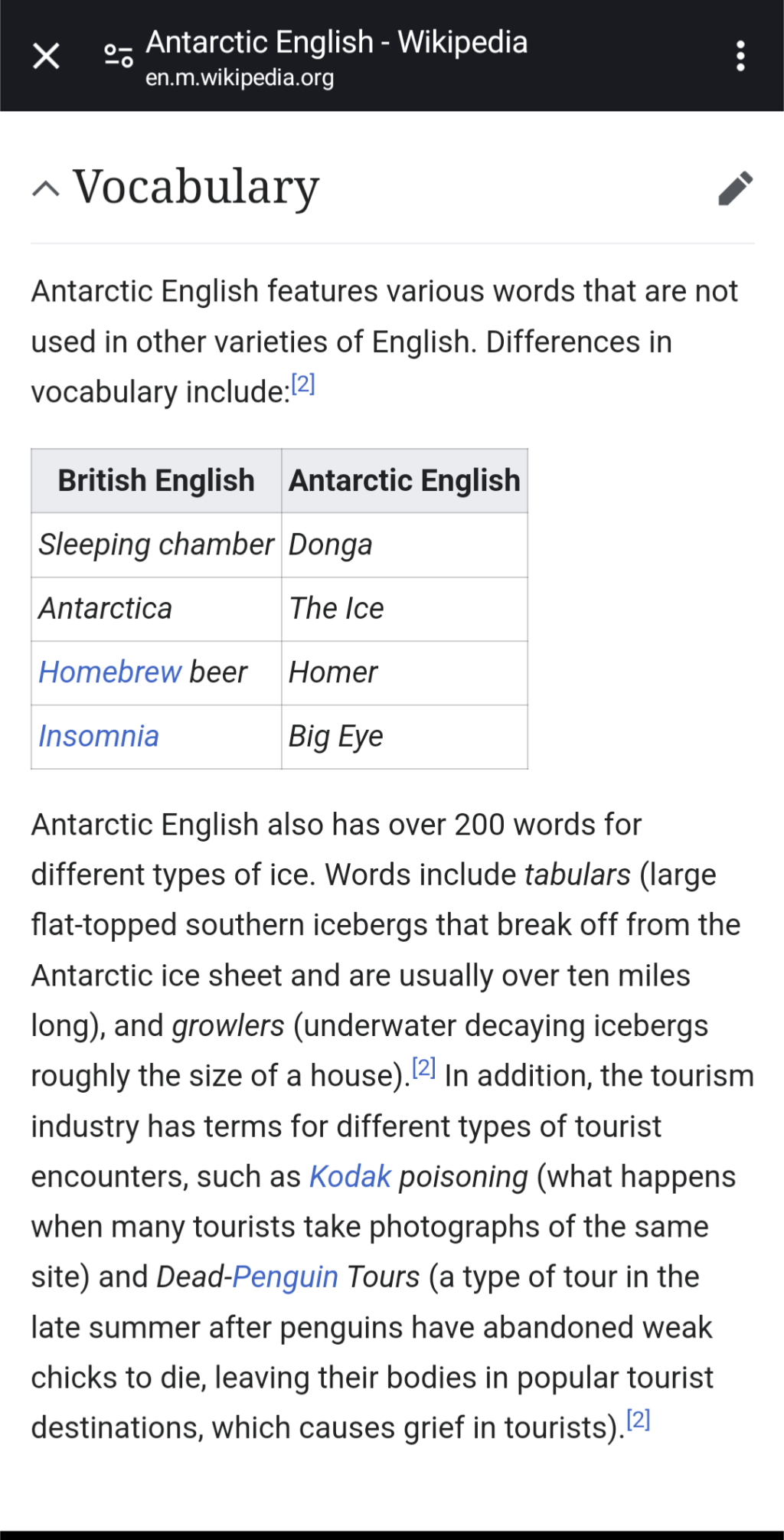 Screenshot Antarctic English - Wikipedia : en.m.wikipedia.org 

*~ Vocabulary ’

Antarctic English features various words that are not used in other varieties of English. Differences in

vocabulary include:

British English // Antarctic English

Sleeping chamber // Donga

Antarctica // The Ice

Homebrew beer // Homer

Insomnia // Big Eye

Antarctic English also has over 200 words for different types of ice. Words include tabulars (large flat-topped southern icebergs that break off from the Antarctic ice sheet and are usually over ten miles long), and growlers (underwater decaying icebergs roughly the size of a house).l?! In addition, the tourism industry has terms for different types of tourist encounters, such as Kodak poisoning (what happens when many tourists take photographs of the same site) and Dead-Penguin Tours (a type of tour in the late summer after penguins have abandoned weak chicks to die, leaving their bodies in popular tourist destinations, which causes grief in tourists.