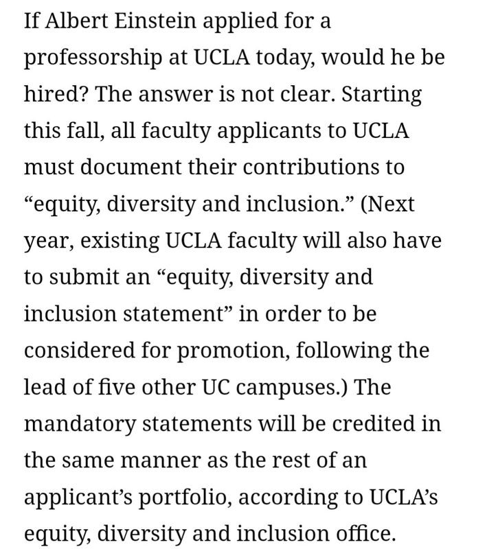 Screenshot of article text:

If Albert Einstein applied for a professorship at UCLA today, would he be hired? The answer is not clear. Starting this fall, all faculty applicants to UCLA must document their contributions to “equity, diversity and inclusion.” (Next year, existing UCLA faculty will also have to submit an “equity, diversity and inclusion statement" in order to be considered for promotion, following the lead of five other UC campuses.) The mandatory statements will be credited in the same manner as the rest of an applicant's portfolio, according to UCLA's equity, diversity and inclusion office.