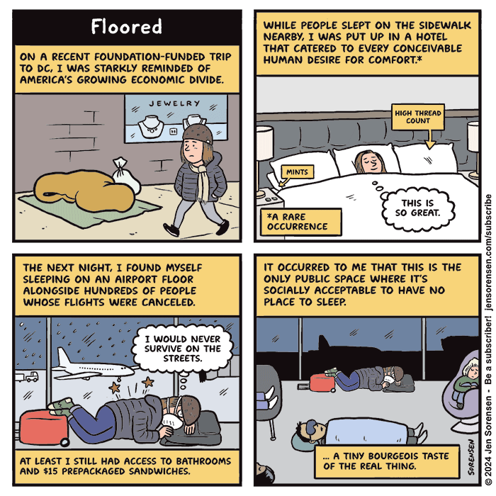 Floored

1. On a recent foundation-funded trip to DC, I was starkly reminded of America's growing economic divide.

Jen walking past unhoused person sleeping on street with jewelry store window in the background

2. While people slept on the sidewalk nearby, I was put up in a hotel that catered to every conceivable human desire for comfort*

*a rare occurrence

Jen in large bed with high thread count sheets and mints on the bedside table. Thought balloon reads "This is so great."

3. The next night, I found myself sleeping on an airport floor alongside hundreds of people whose flights were canceled. 

Jen uncomfortably lying on airport floor using a backpack as a pillow. Outside the window it is snowing on the tarmac

Thought balloon: "I would never survive on the streets."

At least I still had access to bathrooms and $15 prepackaged sandwiches.

4. It occurred to me that this is the only public space where it's socially acceptable to have no place to sleep.

Wide shot of several people lying on airport floor and flopped on chairs

... a tiny bourgeois taste of the real thing.