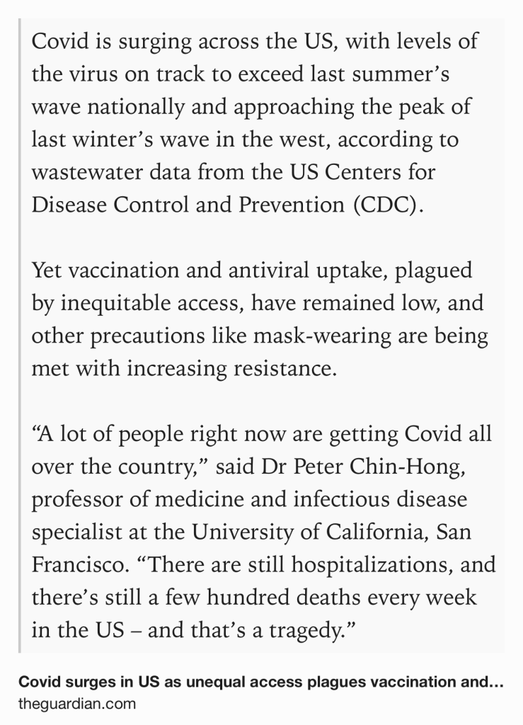 Text Shot: Covid is surging across the US, with levels of the virus on track to exceed last summer’s wave nationally and approaching the peak of last winter’s wave in the west, according to wastewater data from the US Centers for Disease Control and Prevention (CDC).

Yet vaccination and antiviral uptake, plagued by inequitable access, have remained low, and other precautions like mask-wearing are being met with increasing resistance.

“A lot of people right now are getting Covid all over the country,” said Dr Peter Chin-Hong, professor of medicine and infectious disease specialist at the University of California, San Francisco. “There are still hospitalizations, and there’s still a few hundred deaths every week in the US – and that’s a tragedy.”