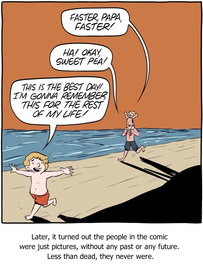 Cartoon by Saturday Morning Breakfast Cereal: father with small child on its shoulders chasing another child. Small child: faster papa, faster. Father: Ha! Okay sweet pea! Other child: This is the best day! I'm gonna remember this for the rest of my life. Caption underneath the cartoon: Later, it turned out the people in the comic were just pictures, without any past or future. Less than dead, they never were. 