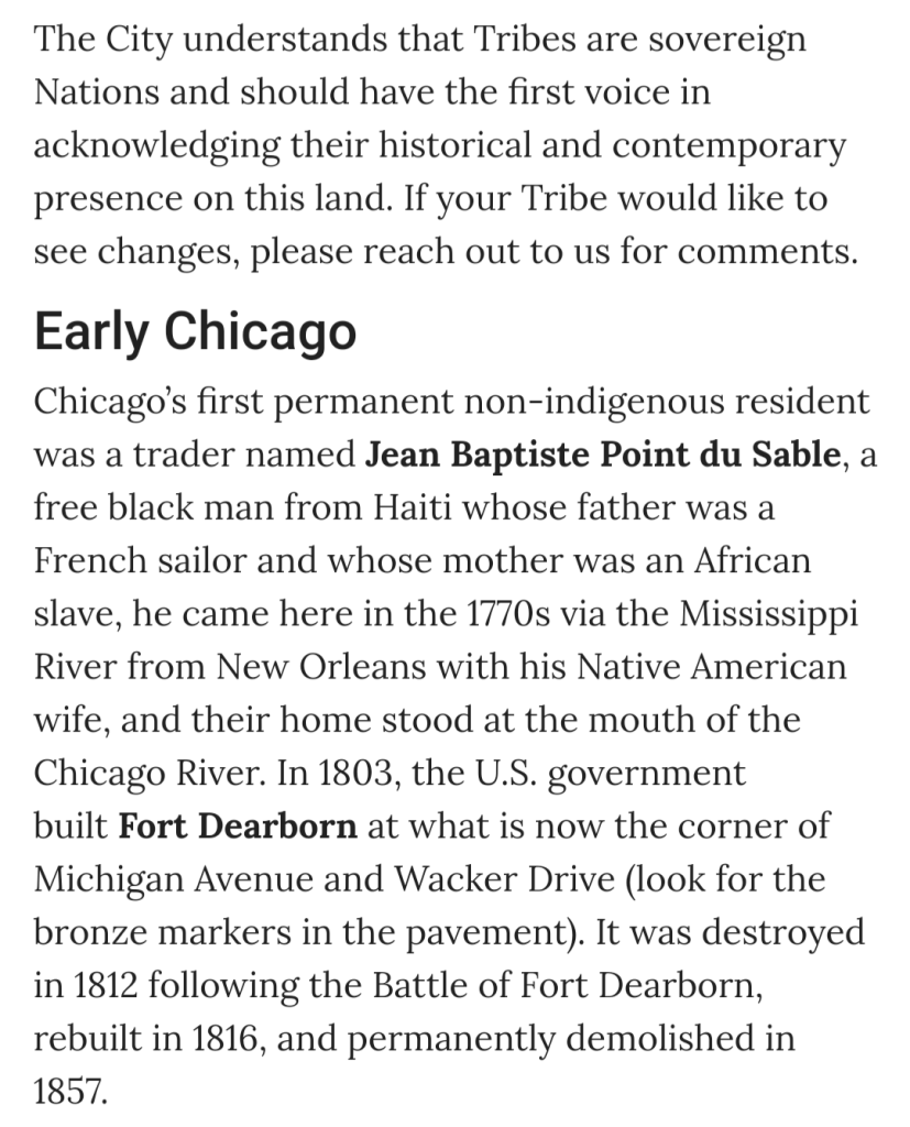 Screenshot from Chicago.gov website 

The City understands that Tribes are sovereign Nations and should have the first voice in acknowledging their historical and contemporary presence on this land. If your Tribe would like to see changes, please reach out to us for comments.

Early Chicago
Chicago’s first permanent non-indigenous resident was a trader named Jean Baptiste Point du Sable, a free black man from Haiti whose father was a French sailor and whose mother was an African slave, he came here in the 1770s via the Mississippi River from New Orleans with his Native American wife, and their home stood at the mouth of the Chicago River. In 1803, the U.S. government built Fort Dearborn at what is now the corner of Michigan Avenue and Wacker Drive (look for the bronze markers in the pavement). It was destroyed in 1812 following the Battle of Fort Dearborn, rebuilt in 1816, and permanently demolished in 1857.