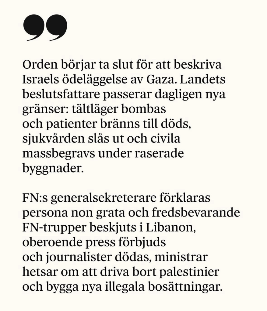 Orden börjar ta slut för att beskriva Israels ödeläggelse av Gaza. Landets beslutsfattare passerar dagligen nya gränser: tältläger bombas och patienter bränns till döds, sjukvarden slas ut och civila massbegravs under raserade byggnader. FN:s generalsekreterare förklaras persona non grata och fredsbevarande FN-trupper beskjuts i Libanon, oberoende press förbjuds och journalister dödas, ministrar hetsar om att driva bort palestinier och bygga nya illegala bosättningar.