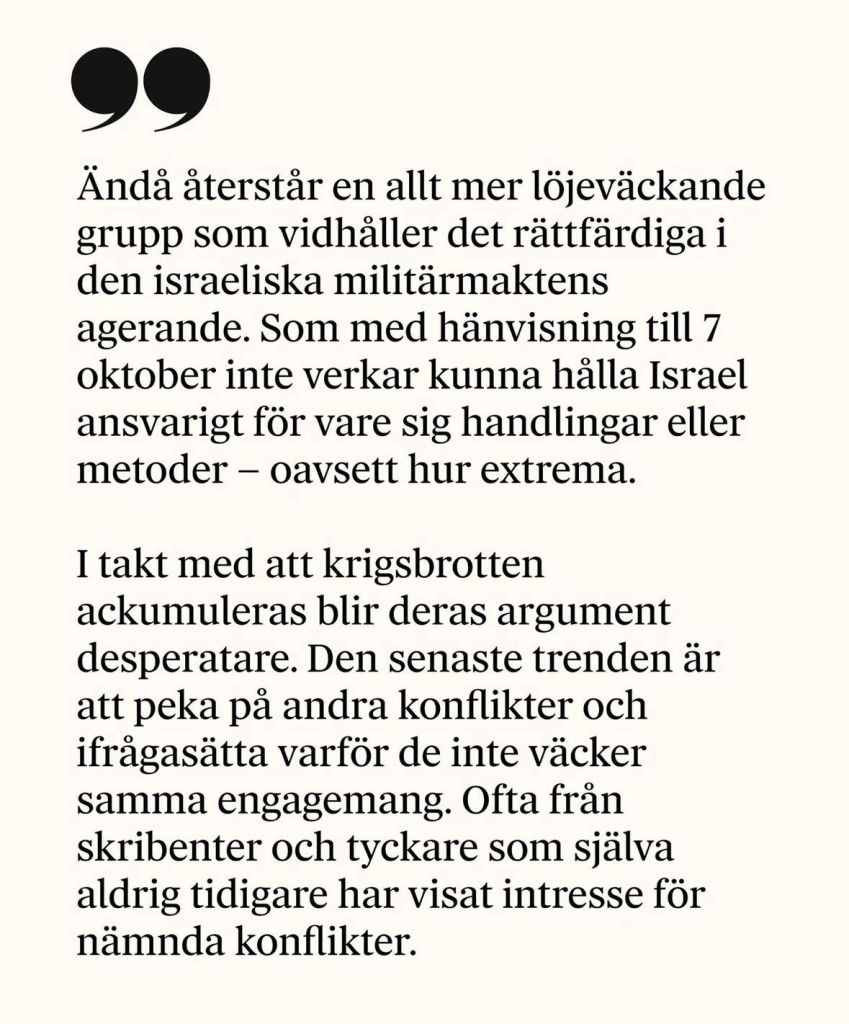 Ända terstär en allt mer löjeväckande grupp som vidhäller det rättfärdiga i den israeliska militärmaktens agerande. Som med hänvisning till 7 oktober inte verkar kunna halla Israel ansvarigt för vare sig handlingar eller metoder - oavsett hur extrema. I takt med att krigsbrotten ackumuleras blir deras argument desperatare. Den senaste trenden är att peka pa andra konflikter och ifragasätta varför de inte väcker samma engagemang. Ofta fran skribenter och tyckare som själva aldrig tidigare har visat intresse för nämnda konflikter.