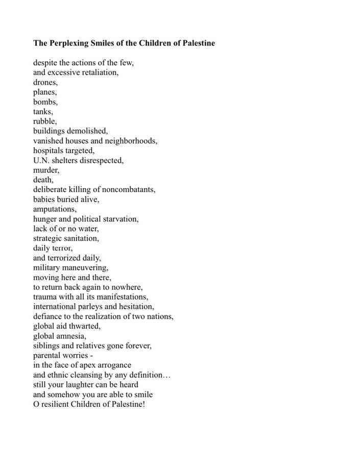‘The Perplexing Smiles of the Children of Palestine despite the actions of the few,

and excessive retaliation,

drones,

planes,

bombs,

tanks,

rubble,

buildings demolished,

vanished houses and neighborhoods, hospitals targeted,

U.N. shelters disrespected,

murder,

death,

deliberate killing of noncombatants, babies buried alive,

amputations,

hunger and political starvation,

lack of or no water,

strategic sanitation,

daily terror,

and terrorized daily,

military maneuvering,

moving here and there,

to return back again to nowhere, trauma with all its manifestations, international parleys and hesitation, defiance to the realization of two nations, global aid thwarted,

global amnesia,

siblings and relatives gone forever, parental worries -

in the face of apex arrogance

and ethnic cleansing by any definition. .. still your laughter can be heard

and somehow you are able to smile O resilient Children of Palestine! 