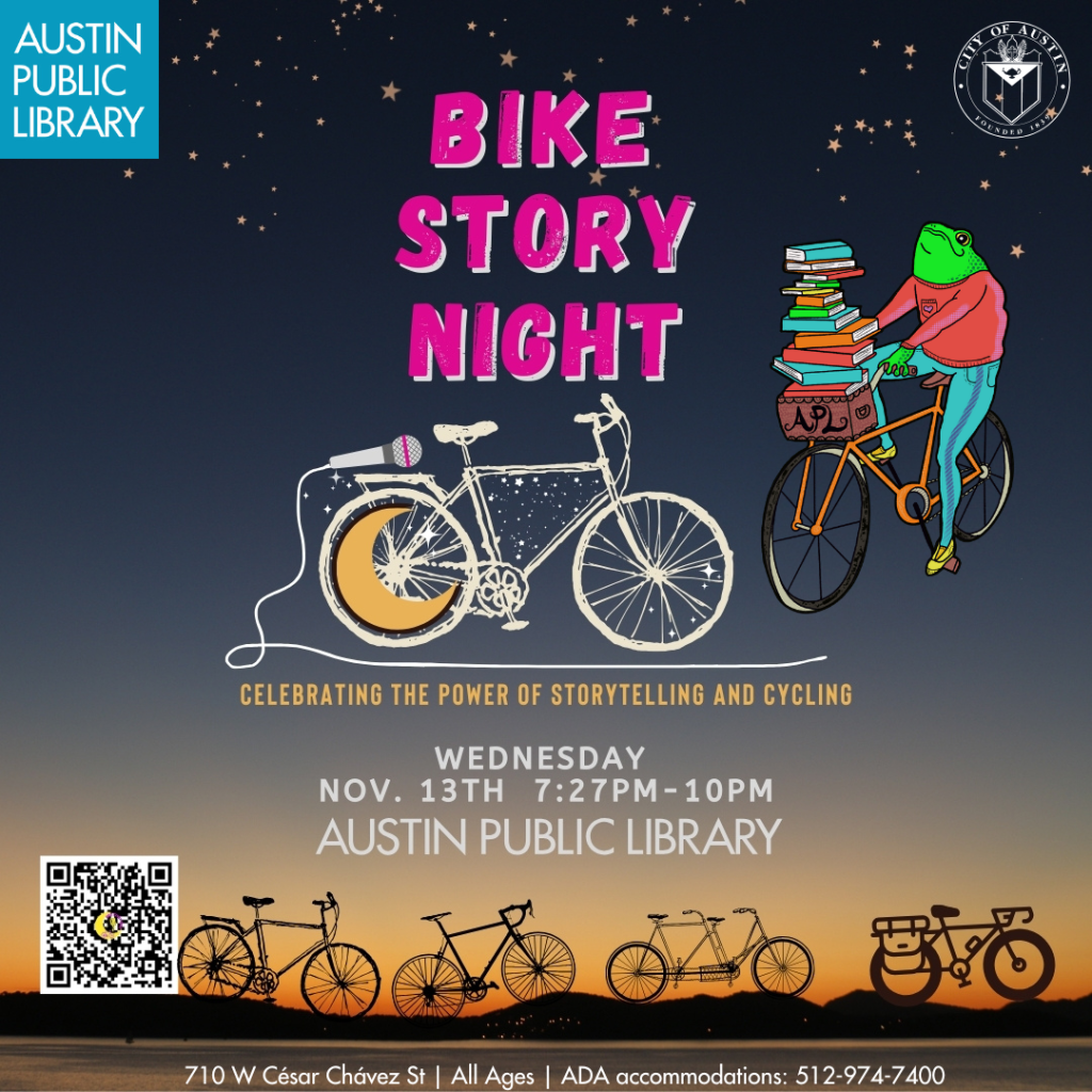 Flyer for Bike Story Night at Austin Public Library. The logo is a bicycle with a microphone attached to the rear wheel which also has a yellow crescent moon inside it. The cord of the microphone becomes the road the bicycle is riding on. A city of Austin and Austin Public Library logos are also present, as is an image of Toad from Frog & Toad riding a bicycle loaded with books. This is the logo of the APL Reading Riders.

Event date: Wednesday, Nov 13 from 7:27pm until 10pm at Austin Public Library, 710 W Cesar Chavez St. All ages. ADA accommodation, call 512 974 7400 