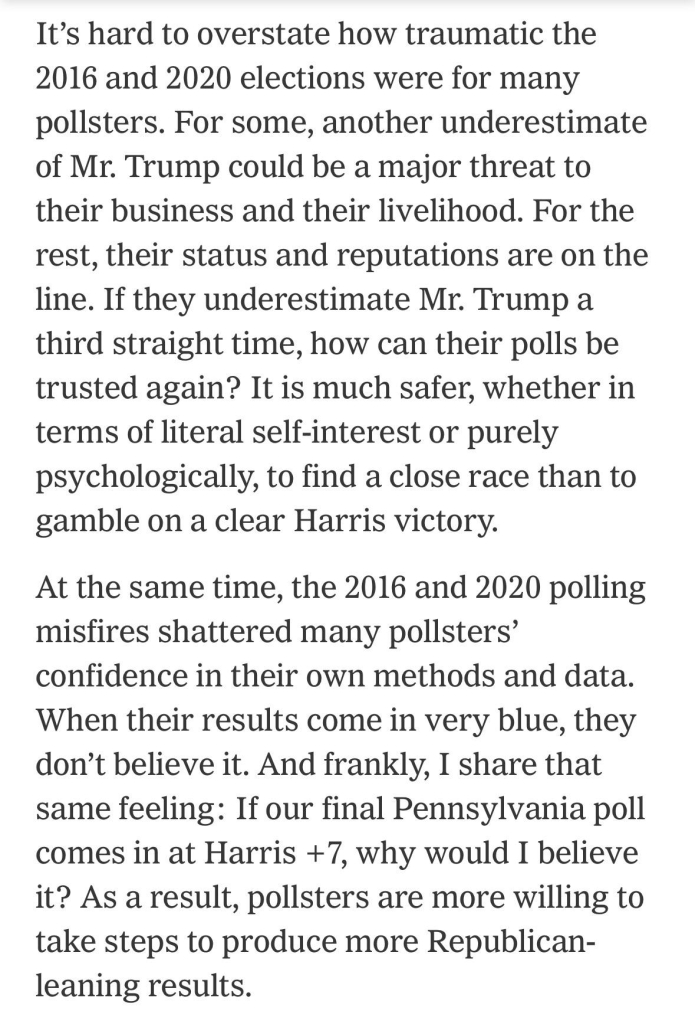 It’s hard to overstate how traumatic the 2016 and 2020 elections were for many pollsters. For some, another underestimate of Mr. Trump could be a major threat to their business and their livelihood. For the rest, their status and reputations are on the line. If they underestimate Mr. Trump a third straight time, how can their polls be trusted again? It is much safer, whether in terms of literal self-interest or purely psychologically, to find a close race than to gamble on a clear Harris victory.

At the same time, the 2016 and 2020 polling misfires shattered many pollsters’ confidence in their own methods and data. When their results come in very blue, they don’t believe it. And frankly, I share that same feeling: If our final Pennsylvania poll comes in at Harris +7, why would I believe it? As a result, pollsters are more willing to take steps to produce more Republican-leaning results.