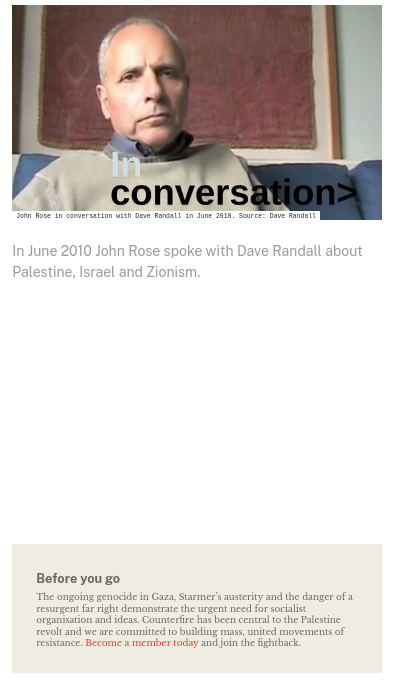 A screenshot of the page. At the top is a photo of a man sitting on a sofa with a framed rug on the wall behind his head.

Title: In Conversation

Subtitle: In June 2010 John Rose spoke with Dave Randall about Palestine, Israel and Zionism.

Then nothing

Then at the bottom:  Before you go
The ongoing genocide in Gaza, Starmer’s austerity and the danger of a resurgent far right demonstrate the urgent need for socialist organisation and ideas. Counterfire has been central to the Palestine revolt and we are committed to building mass, united movements of resistance. Become a member today and join the fightback.
