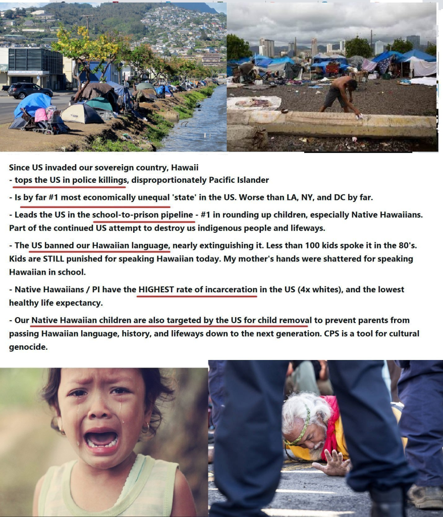  Since US invaded our sovereign country, Hawaii - tops the US in police killings, disproportionately Pacific Islander - Is by far #1 most economically unequal 'state’ in the US. Worse than LA, NY, and DC by far. - Leads the US in the school-to-prison pipeline - #1 in rounding up children, especially Native Hawaiians. Part of the continued US attempt to destroy us indigenous people and lifeways. - The US banned our Hawaiian language, nearly extinguishing it. Less than 100 kids spoke it in the 80's. Kids are STILL punished for speaking Hawaiian today. My mother's hands were shattered for speaking Hawaiian in school. - Native Hawaiians / Pl have the HIGHEST rate of incarceration in the US (4x whites), and the lowest healthy life expectancy. . - Our Native Hawaiian children are also targeted by the US for child removal to prevent parents from passing Hawaiian language, history, and lifeways down to the next generation. CPS is a tool for cultural genocide.