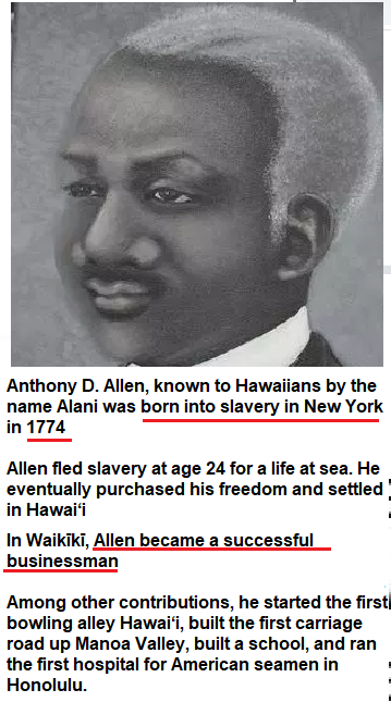 P Anthony D. Allen, known to Hawaiians by the name Alani was born into slavery in New York in1774 - Allen fled slavery at age 24 for a life at sea. He eventually purchased his freedom and settled in Hawai‘i In Waikiki, Allen became a successful businessman Among other contributions, he started the first bowling alley Hawaii, built the first carriage road up Manoa Valley, built a school, and ran the first hospital for American seamen in Honolulu. 