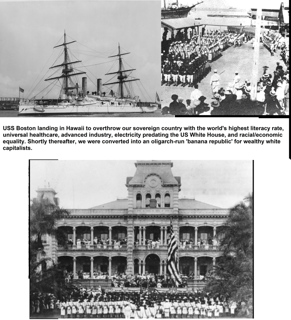 USS Boston landing in Hawaii to overthrow our sovereign country with the world's highest literacy rate, universal healthcare, advanced industry, electricity predating the US White House, and racial/leconomic equality. Shortly thereafter, we were converted into an oligarch-run '‘banana republic’ for wealthy white capitalists. 