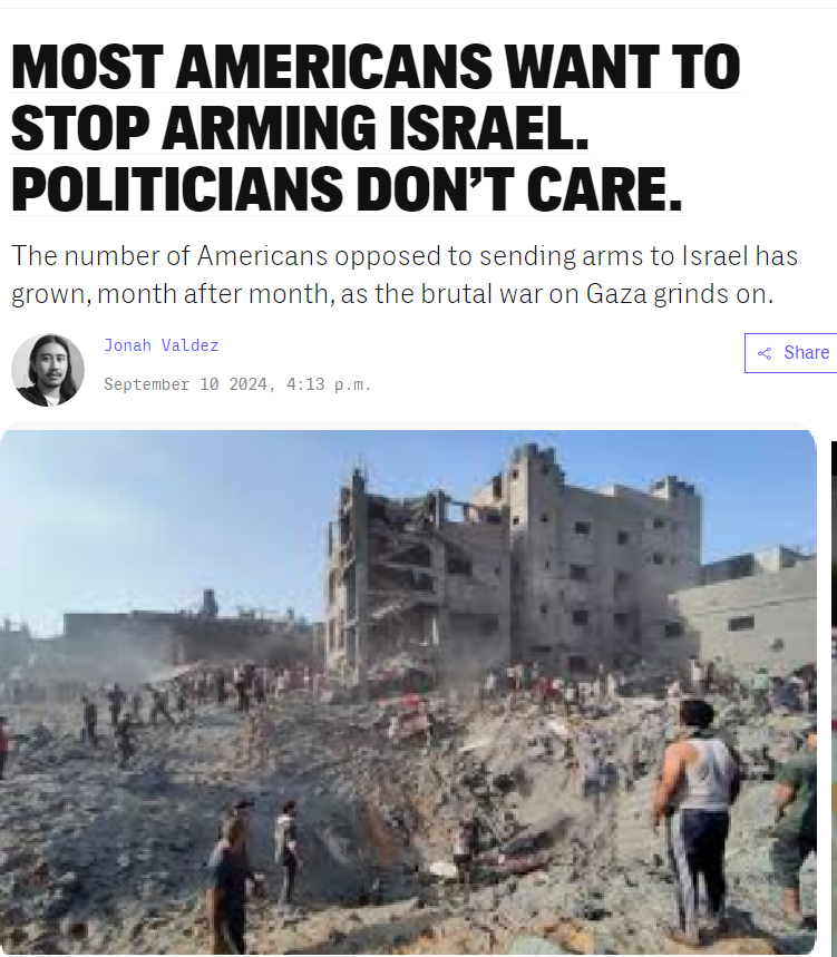 MOST AMERICANS WANT TO STOP ARMING ISRAEL. POLITICIANS DON’T CARE. The number of Americans opposed to sending arms to Israel has grown, month after month, as the brutal war on Gaza grinds on. ﬁ Jonah Valdez @ September 10 2024, 4:13 p.m
