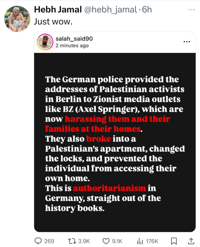 Hebh Jamal @hebh_jamal.h
Just wow.
salah_said90
2 minutes ago
The German police provided the
addresses of Palestinian activists
in Berlin to Zionist media outlets
like BZ (Axel Springer), which are
now harassing them and their
families at their homes.
They also broke into a
Palestinian's apartment, changed
the locks, and prevented the
individual from accessing their
own home.
This is authoritarianism in
Germany, straight out of the
history books.
269
17 3.9K
9.1K
Ill 176K