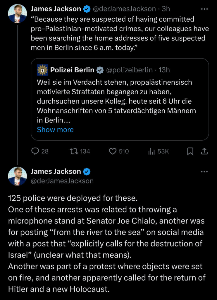 James Jackson
@derJamesJackson • 3h
"Because they are suspected of having committed
pro-Palestinian-motivated crimes, our colleagues have
been searching the home addresses of five suspected
men in Berlin since 6 a.m. today."
Polizei Berlin
@polizeiberlin • 13h
Weil sie im Verdacht stehen, propalästinensisch
motivierte Straftaten begangen zu haben,
durchsuchen unsere Kolleg, heute seit 6 Uhr die
Wohnanschriften von 5 tatverdächtigen Männern
in Berlin....
Show more
28
17134
510
thi 53K
James Jackson
@derJamesJackson
...
125 police were deployed for these.
One of these arrests was related to throwing a
microphone stand at Senator Joe Chialo, another was
for posting "from the river to the sea" on social media
with a post that "explicitly calls for the destruction of
Israel" (unclear what that means).
Another was part of a protest where objects were set
on fire, and another apparently called for the return of
Hitler and a new Holocaust.