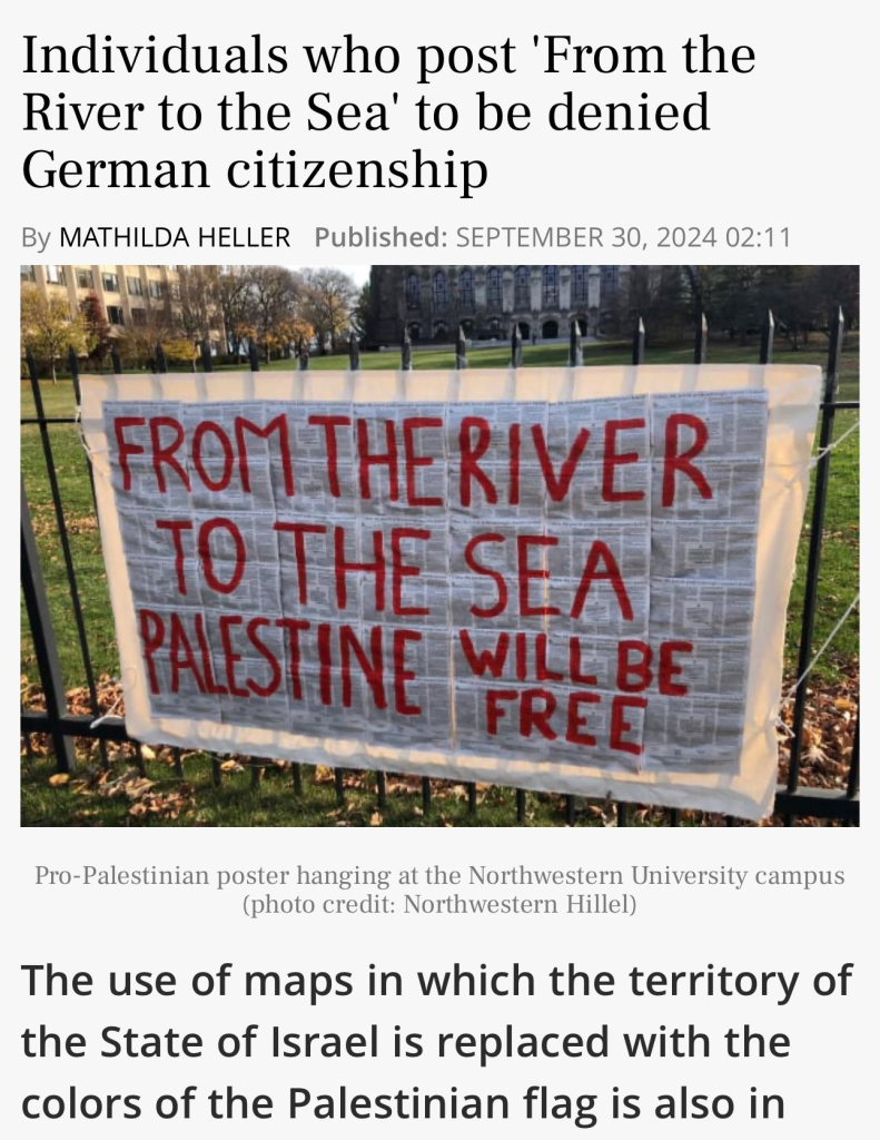 Individuals who post 'From the
River to the Sea' to be denied
German citizenship
By MATHILDA HELLER Published: SEPTEMBER 30, 2024 02:11
FROM THERIVER
TO THE SEA
PALESTINE WILL BE
FREE
Pro-Palestinian poster hanging at the Northwestern University campus
(photo credit: Northwestern Hillel)
The use of maps in which the territory of
the State of Israel is replaced with the
colors of the Palestinian flag is also in