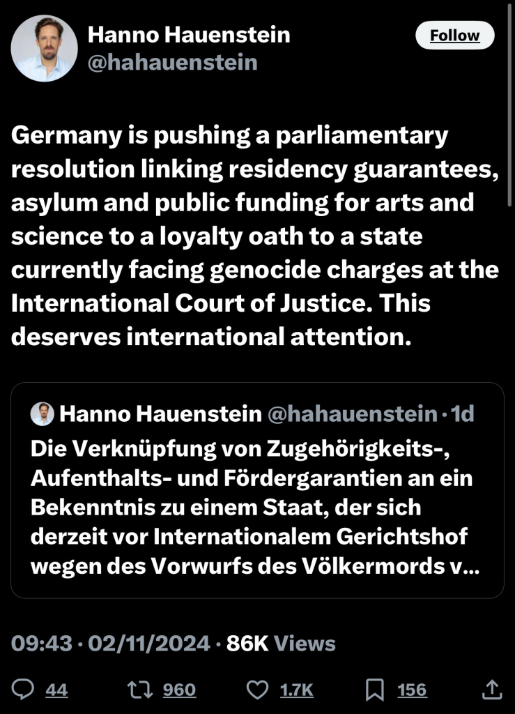 Hanno Hauenstein
@hahauenstein
Follow
Germany is pushing a parliamentary
resolution linking residency guarantees,
asylum and public funding for arts and
science to a loyalty oath to a state
currently facing genocide charges at the
International Court of Justice. This
deserves international attention.
® Hanno Hauenstein @hahauenstein • 1d
Die Verknüpfung von Zugehörigkeits-,
Aufenthalts- und Fördergarantien an ein
Bekenntnis zu einem Staat, der sich
derzeit vor Internationalem Gerichtshof
wegen des Vorwurfs des Völkermords v...
09:43 • 02/11/2024 • 86K Views
44
1) 960
• 1.7K
156