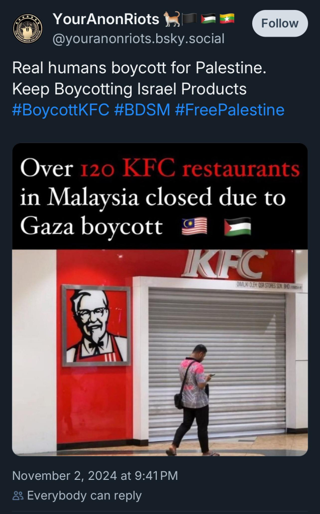 Your AnonRiots
Follow
@youranonriots.bsky.social
Real humans boycott for Palestine.
Keep Boycotting Israel Products
#BoycottKFC #BDSM #FreePalestine
Over 120 KFC restaurants
in Malaysia closed due to
Gaza boycott &
IKFC
November 2, 2024 at 9:41 PM