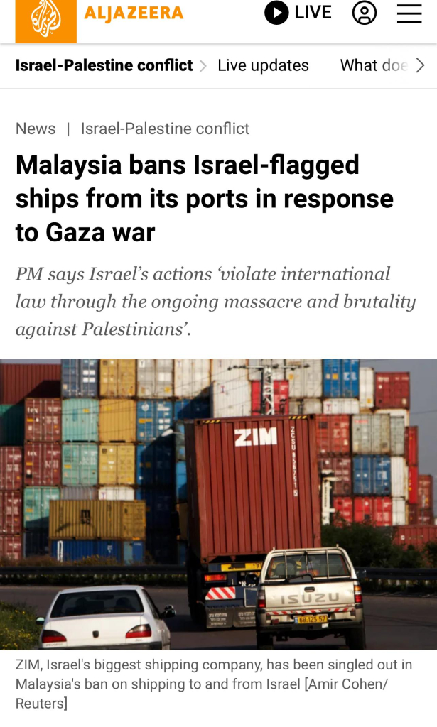 ALJAZEERA
Israel-Palestine conflict > Live updates
OLIVE @=
What doe>
News Israel-Palestine conflict
Malaysia bans Israel-flagged
ships from its ports in response
to Gaza war
PM says Israel's actions 'violate international
law through the ongoing massacre and brutality
against Palestinians'.
ZIN
IsUzU
168.125.57
ZIM, Israel's biggest shipping company, has been singled out in
Malaysia's ban on shipping to and from Israel [Amir Cohen/
Reuters]