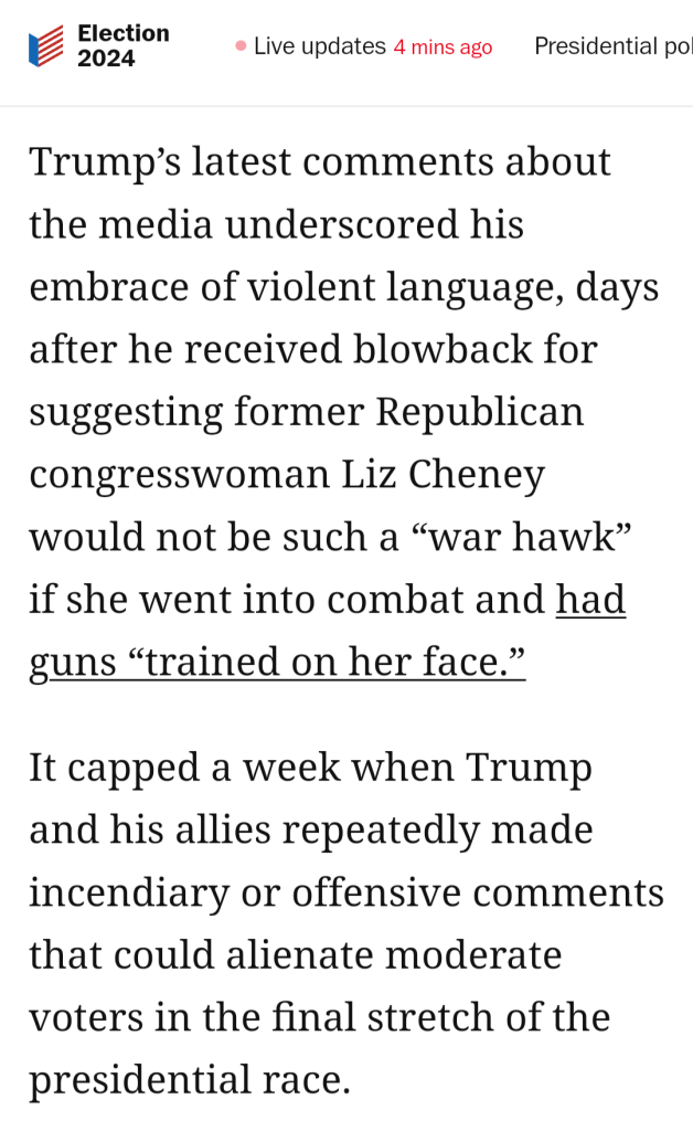 Presidential Election: Live updates  

 Trump’s latest comments about the media underscored his embrace of violent language, days after he received blowback for suggesting former Republican congresswoman Liz Cheney would not be such a “war hawk” if she went into combat and had guns “trained on her face.”

It capped a week when Trump and his allies repeatedly made incendiary or offensive comments that could alienate moderate voters in the final stretch of the presidential race. 