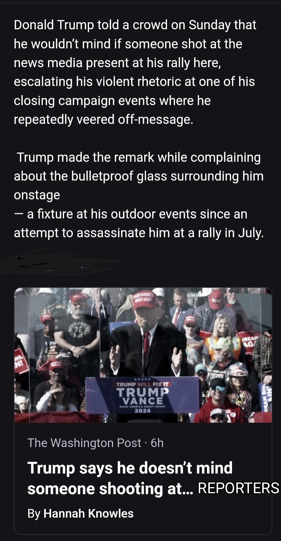 Donald Trump told a crowd on Sunday that he wouldn't mind if someone shot at the news media present at his rally here, escalating his violent rhetoric at one of his closing campaign events where he repeatedly veered off-message. Trump made the remark while complaining about the bulletproof glass surrounding him (o] g[Sy = To <] — a fixture at his outdoor events since an attempt to assassinate him at a rally in July. > a X L} 1 T At en Ve o WTR U P,’) N t, A N | T e Sy My y <] The Washington Post - 6h Trump says he doesn’'t mind someone shooting at... REPORTERS


Washington Post Story By Hannah Knowles 