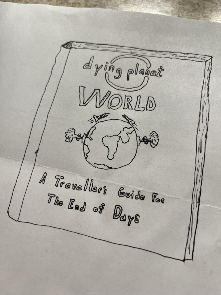 A piece of white paper with black pen crudely drawn image of a book with the cover saying  "dying planet" below says "world" below is a drawing of the earth with mushroom clouds on either end and below that it says "a traveller's guide for the end of days"