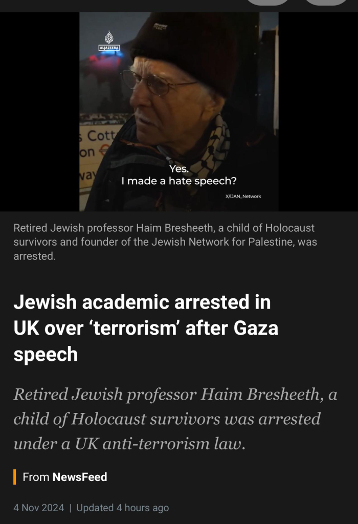 ALJAZEERA
Cott
on
vay
Yes.
I made a hate speech?
X/IJAN_Network
Retired Jewish professor Haim Bresheeth, a child of Holocaust
survivors and founder of the Jewish Network for Palestine, was
arrested.
Jewish academic arrested in
UK over 'terrorism' after Gaza
speech
Retired Jewish professor Haim Bresheeth, a
child of Holocaust survivors was arrested
under a UK anti-terrorism law.
From NewsFeed
4 Nov 2024 | Updated 4 hours ago