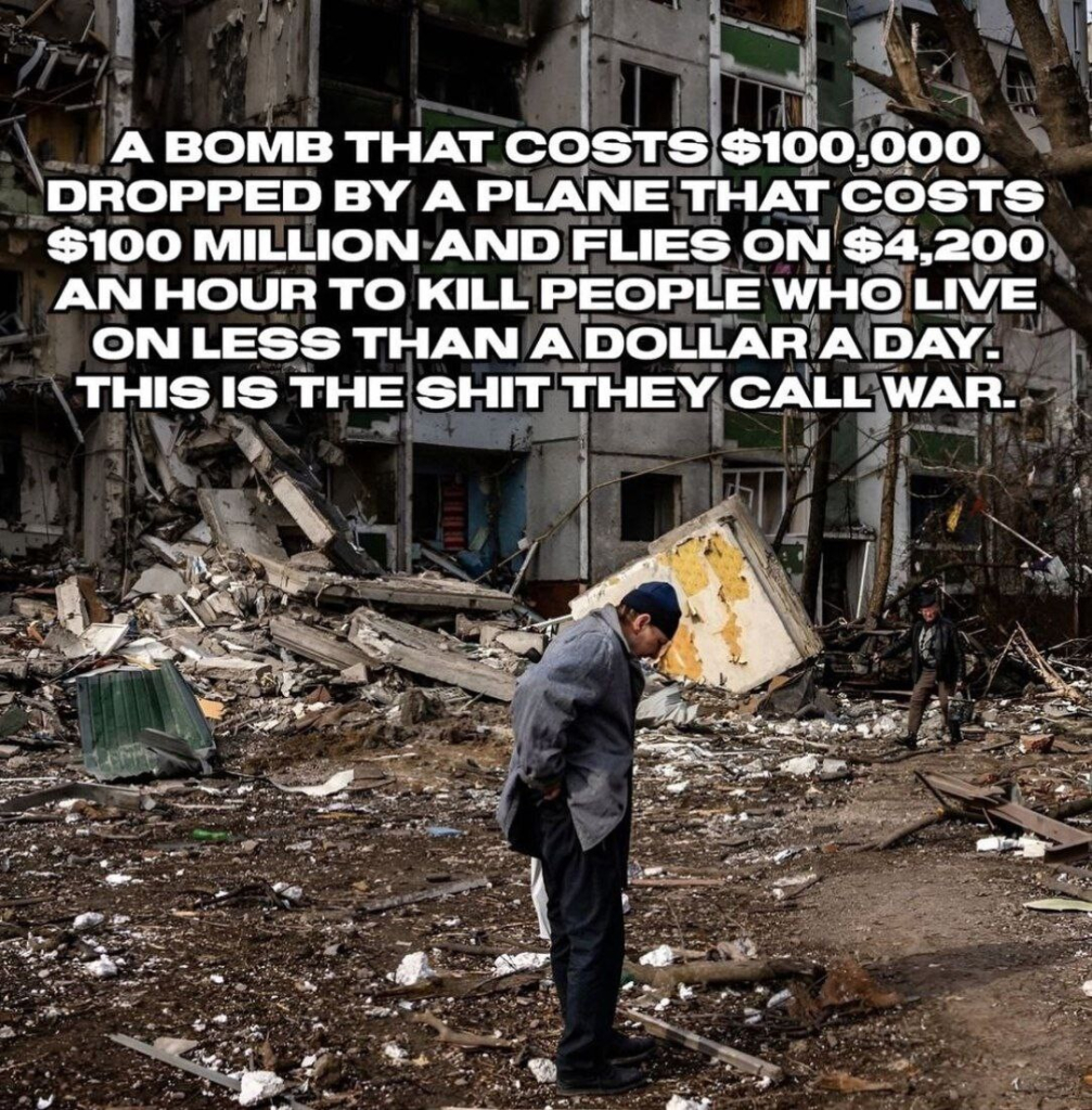 A bomb that costs $100,000 dropped by a plane that costs $100 million and flies on $4,200 an hour to kill people who live on less than a dollar a day. This is the shit they call war.