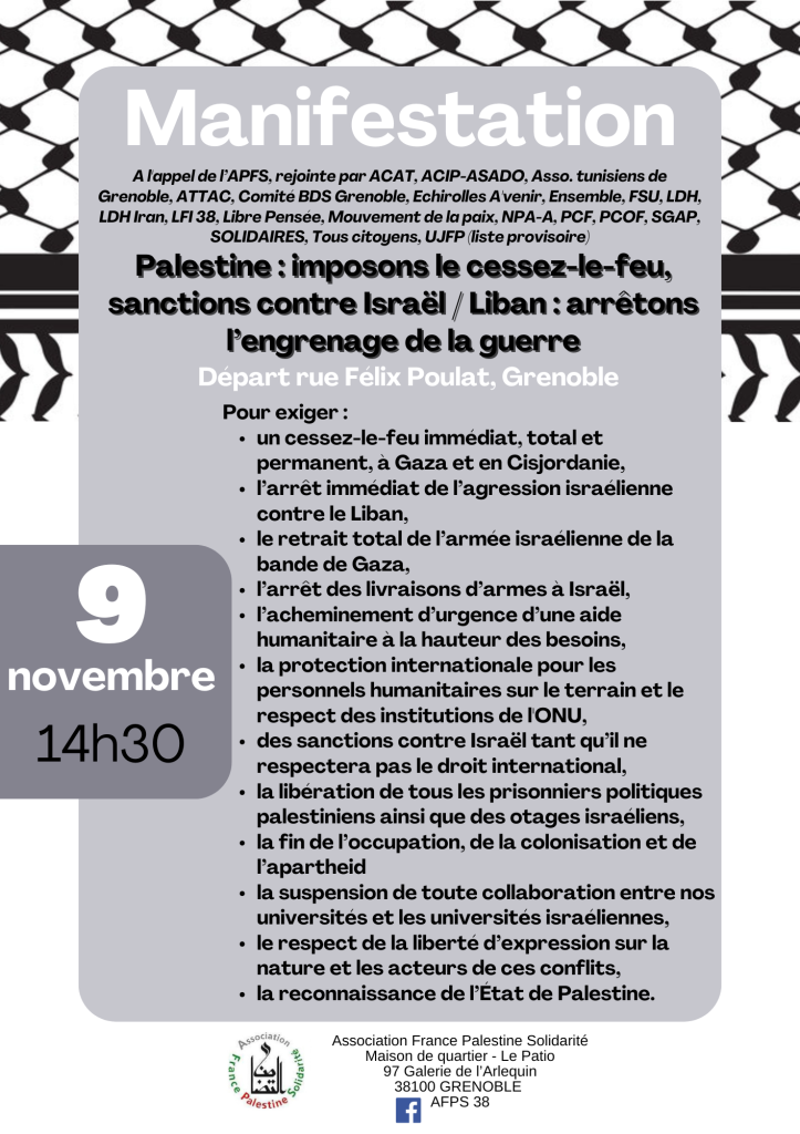 Tract d'appel à la manifestation, samedi 9 novembre 14h30
Départ Félix Poulat, Grenoble

Pour exiger :
un cessez-le-feu immédiat, total et
permanent, à Gaza et en Cisjordanie,
l’arrêt immédiat de l’agression israélienne contre le Liban,
le retrait total de l’armée israélienne de la
bande de Gaza,
l’arrêt des livraisons d’armes à Israël,
l’acheminement d’urgence d’une aide
humanitaire à la hauteur des besoins,
la protection internationale pour les
personnels humanitaires sur le terrain et le
respect des institutions de l'ONU,
des sanctions contre Israël tant qu’il ne
respectera pas le droit international,
la libération de tous les prisonniers politiques
palestiniens ainsi que des otages israéliens,
la fin de l’occupation, de la colonisation et de
l’apartheid
la suspension de toute collaboration entre nos
universités et les universités israéliennes,
le respect de la liberté d’expression sur la
nature et les acteurs de ces conflits,
la reconnaissance de l’État de Palestine.

