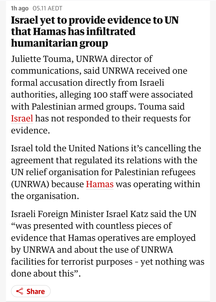 Screenshot from The Guardian liveblog:

 Israel yet to provide evidence to UN that Hamas has infiltrated humanitarian group

Juliette Touma, UNRWA director of communications, said UNRWA received one formal accusation directly from Israeli authorities, alleging 100 staff were associated with Palestinian armed groups. Touma said Israel has not responded to their requests for evidence.

Israel told the United Nations it’s cancelling the agreement that regulated its relations with the UN relief organisation for Palestinian refugees (UNRWA) because Hamas was operating within the organisation.

Israeli Foreign Minister Israel Katz said the UN “was presented with countless pieces of evidence that Hamas operatives are employed by UNRWA and about the use of UNRWA facilities for terrorist purposes – yet nothing was done about this”.

