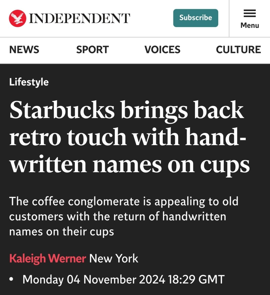 Screenshot from the Independent:

Lifestyle
Starbucks brings back retro touch with hand-written names on cups

The coffee conglomerate is appealing to old customers with the return of handwritten names on their cups 