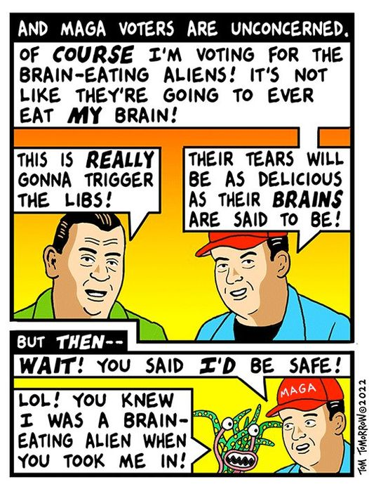 Snip from a Tom Tomorrow cartoon: Header: and MAGA voters are unconcerned.
Two guys talking: Guy 1: Of course I'm voting for the brain-eating aliens! It's not like they're going to ever eat MY brain!
Other guy: This is REALLY gonna trigger the libs!!
Guy 1: Their tears will be as delicious as their brains are said to be?
But then --- (the brain-eating alien appears)
Guy 1: WAIT!! You said I'd  be safe!
Alien: LOL! You knew I was a brain-eating alien when you took me in!