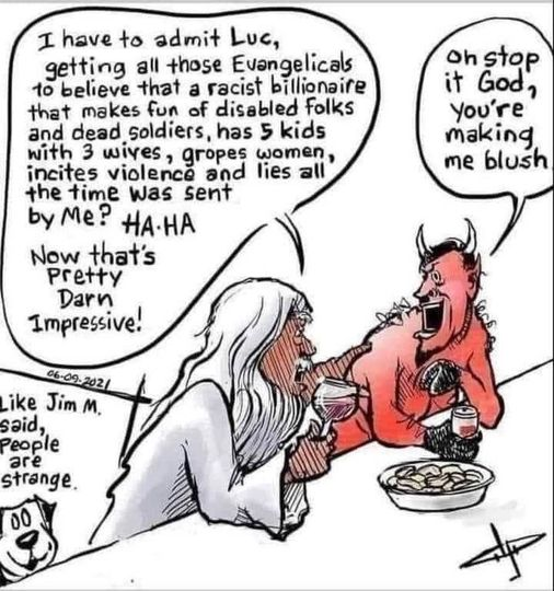 Cartoon from 06-09-2021 depicting God and Lucifer at a bar having a drink.

God: "I have to admit Luc, getting all those Evangelicals to believe that a racist billionaire that makes fun of disabled folks and dead soldiers, has 5 kids with 3 wives, gropes women, incites violence and lies all the time was sent by me? HA-HA Now that's pretty darn impressive!"

Lucifer: "Oh stop it God, you're making me blush"

Cartoon of a dog in a corner commenting, "Like Jim M. said, people are strange."