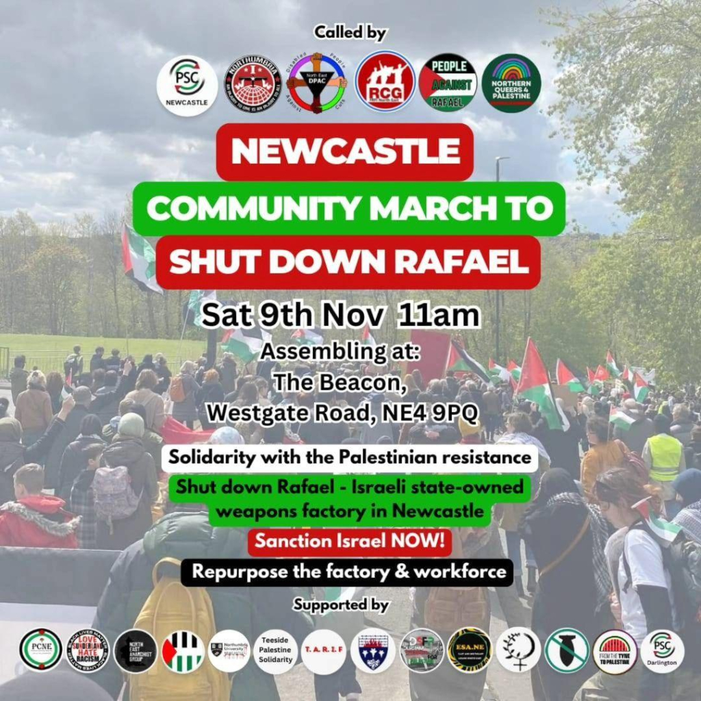 NEWCASTLE 
COMMUNITY MARCH To 
SHUT DOWN RAFAEL 
Sat.9th/Nov, 11am 
Assembling at: The Beacon, 
Westgate Road; NE4 9PQ 
 
Solidarity with the Palestinian resistance 
Supported by …. 