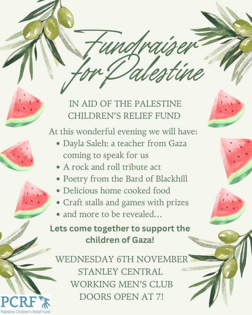 Fundraiser for Palestine

IN AID OF THE PALESTINE CHILDREN’S RELIEF FUND 

At this wonderful evening we will have: 
Dayla Saleh: a teacher from Gaza  coming to speak for us 
A rock and roll tribute act 
Poetry from the Bard of Blackhill 
Delicious home cooked food 
Craft stalls and games with prizes 
* and more to be revealed... 
 Let’s come together to support the children of Gaza! 

WEDNESDAY 6TH NOVEMBER 
STANLEY CENTRAL WORKING MEN’S CLUB 
DOORS OPEN AT 7

Palestine Children’s Relief Fund 