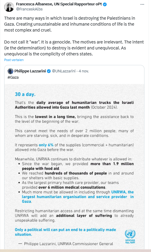 Screenshot of a quote tweet by Francesca Albanese, UN Special Rapporteur oPt:

@FranceskAlbs
There are many ways in which Israel is destroying the Palestinians in Gaza. Creating unsustainable and inhumane conditions of life is the most complex and cruel.

Do not call it "war". It is a genocide. The motives are irrelevant. The intent (ie the determination) to destroy is evident and unequivocal. As unequivocal is the complicity of others states.
1:36 p.m. · 5 nov. 2024
·
The quoted tweet is by Philippe Lazzarini, @UNLazzarini
· 30 a day
That's the daily average of humanitarian trucks the Israeli Authorities allowed into Gaza last month (october 2024) 
This is the lowest in a long time, bringing the assistance back to the beginning of the war. 
This cannot meet the needs of over 2 million people, many of whom are starving, sick and in desperate conditions.
It represents only 6% of the supplies (commercial + humanitarian) allowed into Gaza before the war. 
Meanwhile, UNRWA continues to distribute whatever is allowed in. 
- Since the war began, we provided more than 1.9 people with food aid
- we reached hundreds of thousands of people in and around our shelters with basic supplies
-as the largest primary health care provider, our teams provided over 6 million medical consultations.
- Much more must be allowed in including through UNRWA, the largest humanitarian organisation and service provider in Gaza
[...] 
Philippe Lazzarini, UNRWA Commissioner General
4 nov.
#Gaza